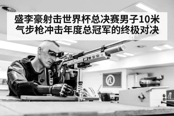 盛李豪射击世界杯总决赛男子10米气步枪冲击年度总冠军的终极对决