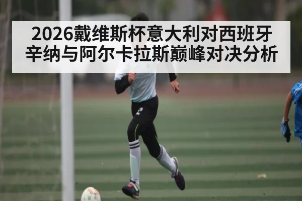 2026戴维斯杯意大利对西班牙辛纳与阿尔卡拉斯巅峰对决分析