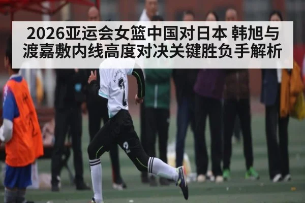 2026亚运会女篮中国对日本 韩旭与渡嘉敷内线高度对决关键胜负手解析（ggbet）